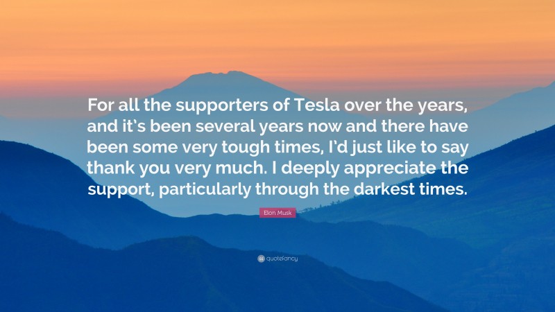 Elon Musk Quote: “For all the supporters of Tesla over the years, and it’s been several years now and there have been some very tough times, I’d just like to say thank you very much. I deeply appreciate the support, particularly through the darkest times.”