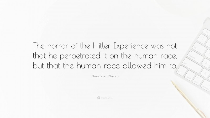 Neale Donald Walsch Quote: “The horror of the Hitler Experience was not that he perpetrated it on the human race, but that the human race allowed him to.”