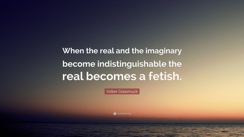 Volker Grassmuck Quote: “When the real and the imaginary become indistinguishable the real becomes a fetish.”