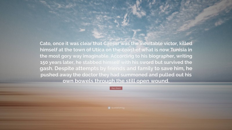 Mary Beard Quote: “Cato, once it was clear that Caesar was the inevitable victor, killed himself at the town of Utica on the coast of what is now Tunisia in the most gory way imaginable. According to his biographer, writing 150 years later, he stabbed himself with his sword but survived the gash. Despite attempts by friends and family to save him, he pushed away the doctor they had summoned and pulled out his own bowels through the still open wound.”