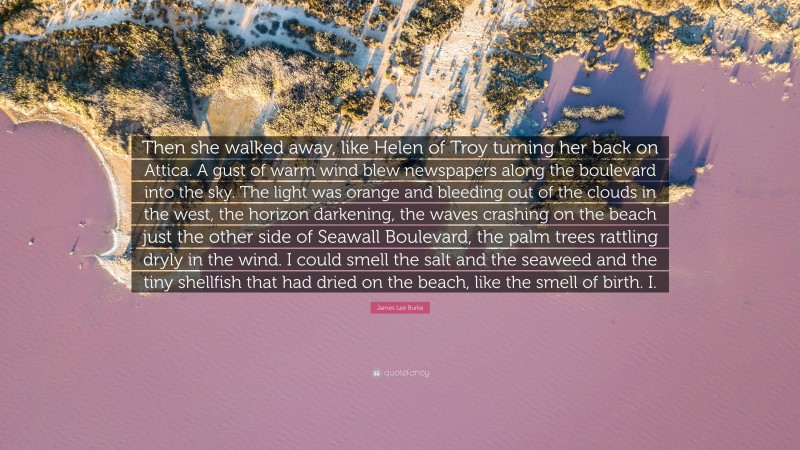 James Lee Burke Quote: “Then she walked away, like Helen of Troy turning her back on Attica. A gust of warm wind blew newspapers along the boulevard into the sky. The light was orange and bleeding out of the clouds in the west, the horizon darkening, the waves crashing on the beach just the other side of Seawall Boulevard, the palm trees rattling dryly in the wind. I could smell the salt and the seaweed and the tiny shellfish that had dried on the beach, like the smell of birth. I.”
