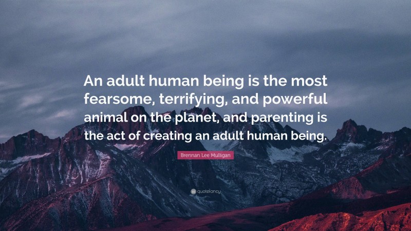 Brennan Lee Mulligan Quote: “An adult human being is the most fearsome, terrifying, and powerful animal on the planet, and parenting is the act of creating an adult human being.”