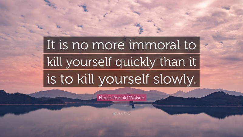Neale Donald Walsch Quote: “It is no more immoral to kill yourself quickly than it is to kill yourself slowly.”