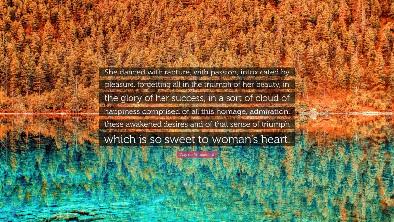 Guy de Maupassant Quote: “She danced with rapture, with passion, intoxicated by pleasure, forgetting all in the triumph of her beauty, in the glory of her success, in a sort of cloud of happiness comprised of all this homage, admiration, these awakened desires and of that sense of triumph which is so sweet to woman’s heart.”