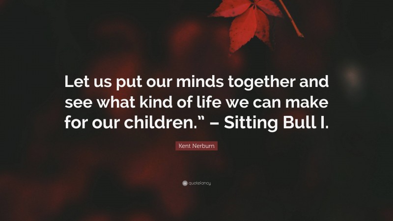 Kent Nerburn Quote: “Let us put our minds together and see what kind of life we can make for our children.” – Sitting Bull I.”