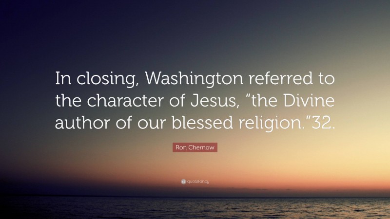 Ron Chernow Quote: “In closing, Washington referred to the character of Jesus, “the Divine author of our blessed religion.”32.”