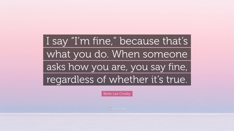 Bette Lee Crosby Quote: “I say “I’m fine,” because that’s what you do. When someone asks how you are, you say fine, regardless of whether it’s true.”