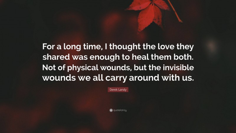 Derek Landy Quote: “For a long time, I thought the love they shared was enough to heal them both. Not of physical wounds, but the invisible wounds we all carry around with us.”