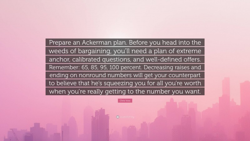 Chris Voss Quote: “Prepare an Ackerman plan. Before you head into the weeds of bargaining, you’ll need a plan of extreme anchor, calibrated questions, and well-defined offers. Remember: 65, 85, 95, 100 percent. Decreasing raises and ending on nonround numbers will get your counterpart to believe that he’s squeezing you for all you’re worth when you’re really getting to the number you want.”