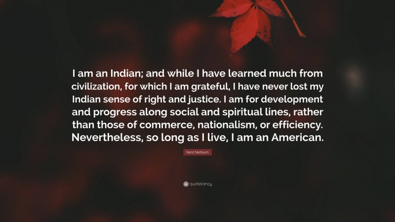 Kent Nerburn Quote: “I am an Indian; and while I have learned much from civilization, for which I am grateful, I have never lost my Indian sense of right and justice. I am for development and progress along social and spiritual lines, rather than those of commerce, nationalism, or efficiency. Nevertheless, so long as I live, I am an American.”