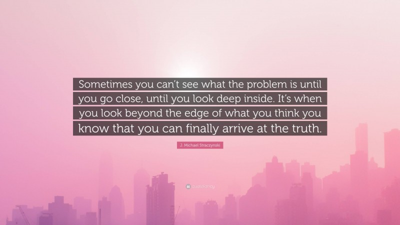 J. Michael Straczynski Quote: “Sometimes you can’t see what the problem is until you go close, until you look deep inside. It’s when you look beyond the edge of what you think you know that you can finally arrive at the truth.”