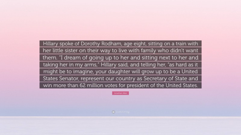 Jonathan Allen Quote: “Hillary spoke of Dorothy Rodham, age eight, sitting on a train with her little sister on their way to live with family who didn’t want them. “I dream of going up to her and sitting next to her and taking her in my arms,” Hillary said, and telling her, “as hard as it might be to imagine, your daughter will grow up to be a United States Senator, represent our country as Secretary of State and win more than 62 million votes for president of the United States.”