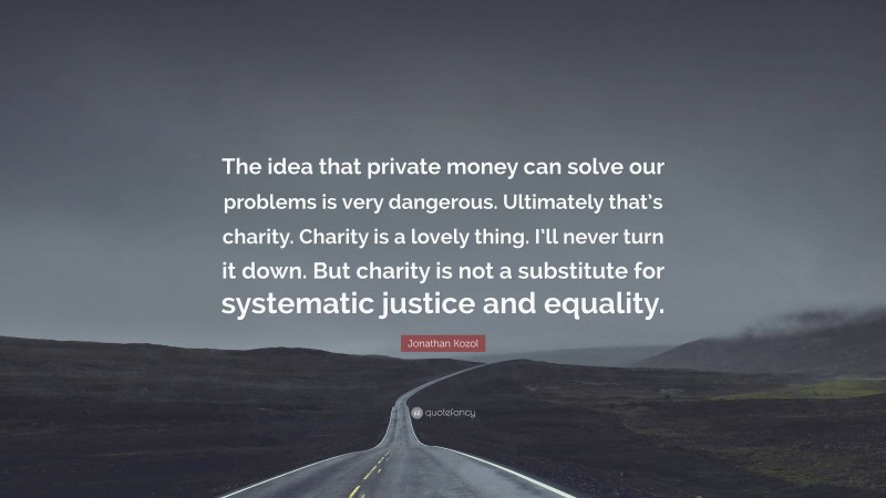 Jonathan Kozol Quote: “The idea that private money can solve our problems is very dangerous. Ultimately that’s charity. Charity is a lovely thing. I’ll never turn it down. But charity is not a substitute for systematic justice and equality.”