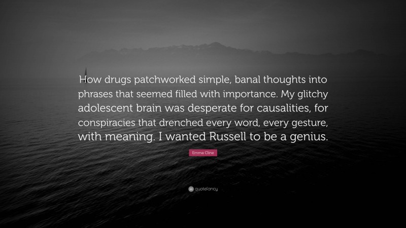 Emma Cline Quote: “How drugs patchworked simple, banal thoughts into phrases that seemed filled with importance. My glitchy adolescent brain was desperate for causalities, for conspiracies that drenched every word, every gesture, with meaning. I wanted Russell to be a genius.”