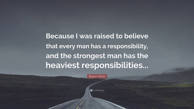 Sharon Shinn Quote: “Because I was raised to believe that every man has a responsibility, and the strongest man has the heaviest responsibilities...”