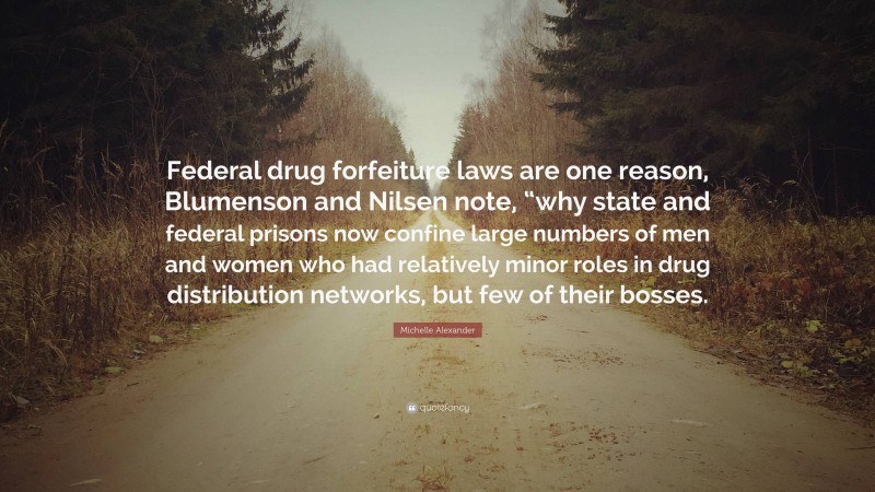 Michelle Alexander Quote: “Federal drug forfeiture laws are one reason, Blumenson and Nilsen note, “why state and federal prisons now confine large numbers of men and women who had relatively minor roles in drug distribution networks, but few of their bosses.”