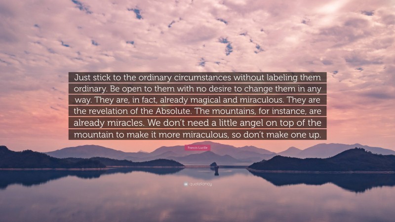 Francis Lucille Quote: “Just stick to the ordinary circumstances without labeling them ordinary. Be open to them with no desire to change them in any way. They are, in fact, already magical and miraculous. They are the revelation of the Absolute. The mountains, for instance, are already miracles. We don’t need a little angel on top of the mountain to make it more miraculous, so don’t make one up.”