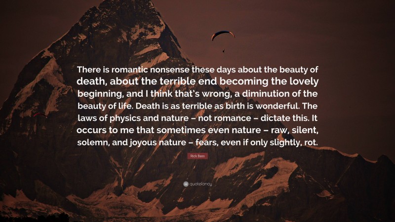 Rick Bass Quote: “There is romantic nonsense these days about the beauty of death, about the terrible end becoming the lovely beginning, and I think that’s wrong, a diminution of the beauty of life. Death is as terrible as birth is wonderful. The laws of physics and nature – not romance – dictate this. It occurs to me that sometimes even nature – raw, silent, solemn, and joyous nature – fears, even if only slightly, rot.”