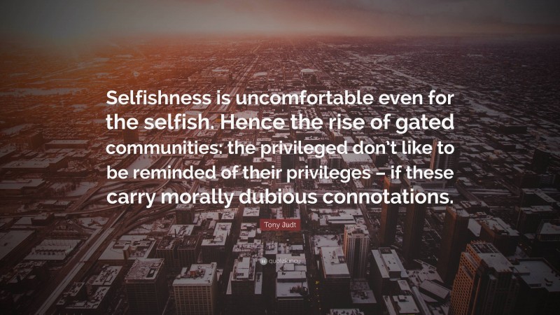 Tony Judt Quote: “Selfishness is uncomfortable even for the selfish. Hence the rise of gated communities: the privileged don’t like to be reminded of their privileges – if these carry morally dubious connotations.”