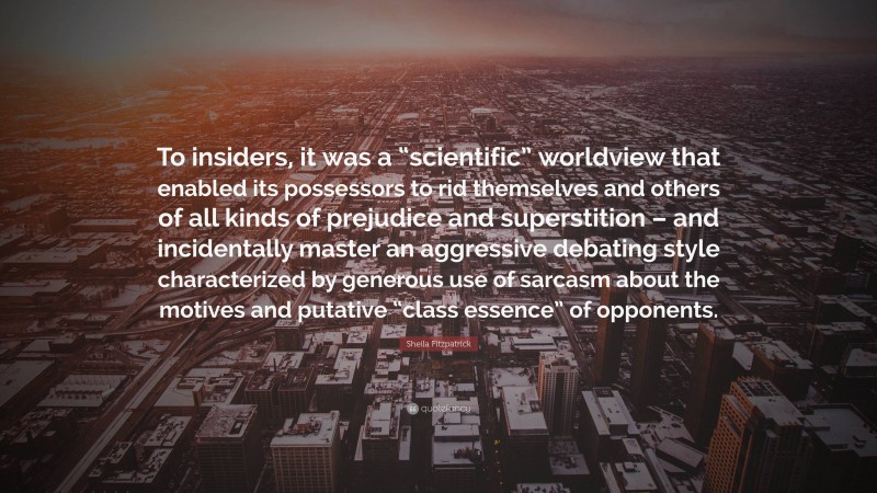 Sheila Fitzpatrick Quote: “To insiders, it was a “scientific” worldview that enabled its possessors to rid themselves and others of all kinds of prejudice and superstition – and incidentally master an aggressive debating style characterized by generous use of sarcasm about the motives and putative “class essence” of opponents.”