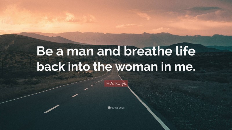 H.A. Kotys Quote: “Be a man and breathe life back into the woman in me.”