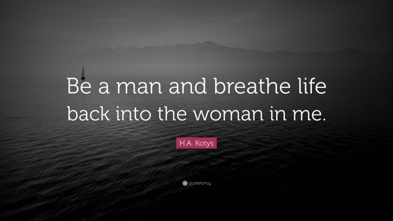 H.A. Kotys Quote: “Be a man and breathe life back into the woman in me.”