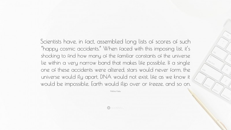 Michio Kaku Quote: “Scientists have, in fact, assembled long lists of scores of such “happy cosmic accidents.” When faced with this imposing list, it’s shocking to find how many of the familiar constants of the universe lie within a very narrow band that makes life possible. If a single one of these accidents were altered, stars would never form, the universe would fly apart, DNA would not exist, life as we know it would be impossible, Earth would flip over or freeze, and so on.”