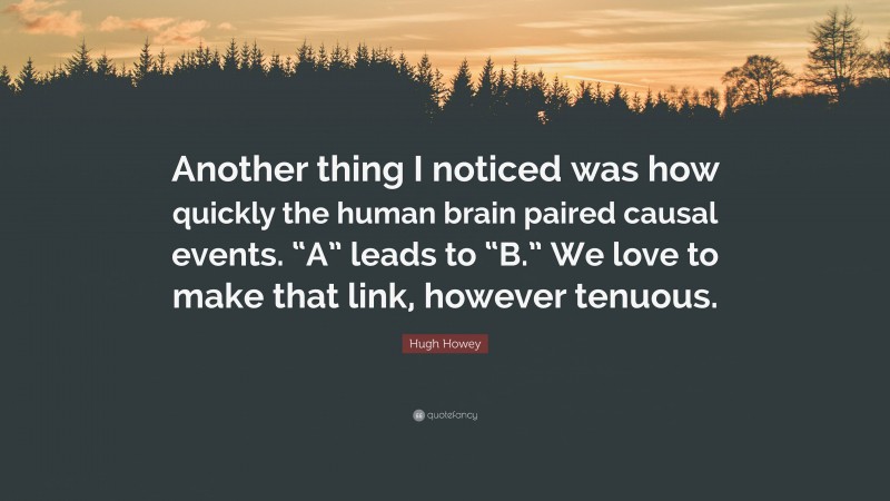 Hugh Howey Quote: “Another thing I noticed was how quickly the human brain paired causal events. “A” leads to “B.” We love to make that link, however tenuous.”