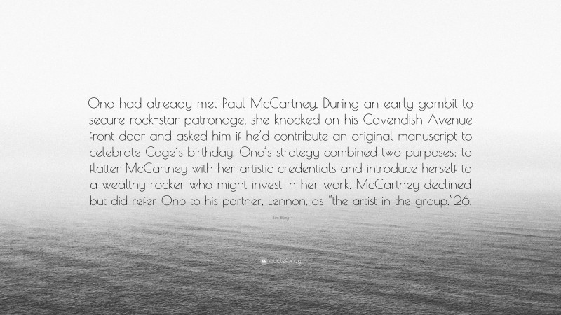Tim Riley Quote: “Ono had already met Paul McCartney. During an early gambit to secure rock-star patronage, she knocked on his Cavendish Avenue front door and asked him if he’d contribute an original manuscript to celebrate Cage’s birthday. Ono’s strategy combined two purposes: to flatter McCartney with her artistic credentials and introduce herself to a wealthy rocker who might invest in her work. McCartney declined but did refer Ono to his partner, Lennon, as “the artist in the group.”26.”