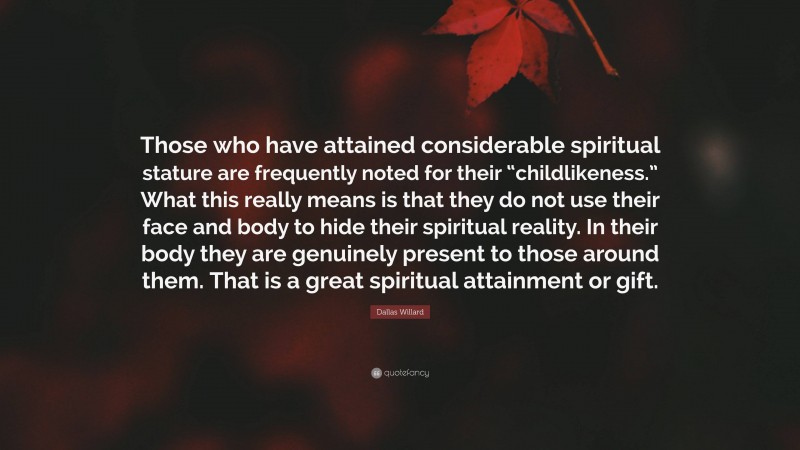 Dallas Willard Quote: “Those who have attained considerable spiritual stature are frequently noted for their “childlikeness.” What this really means is that they do not use their face and body to hide their spiritual reality. In their body they are genuinely present to those around them. That is a great spiritual attainment or gift.”