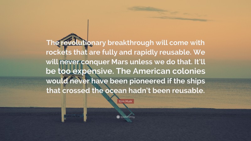 Elon Musk Quote: “The revolutionary breakthrough will come with rockets that are fully and rapidly reusable. We will never conquer Mars unless we do that. It’ll be too expensive. The American colonies would never have been pioneered if the ships that crossed the ocean hadn’t been reusable.”