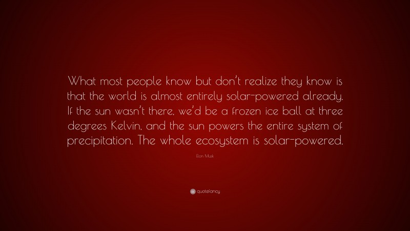 Elon Musk Quote: “What most people know but don’t realize they know is that the world is almost entirely solar-powered already. If the sun wasn’t there, we’d be a frozen ice ball at three degrees Kelvin, and the sun powers the entire system of precipitation. The whole ecosystem is solar-powered.”