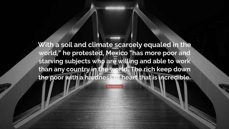 Ron Chernow Quote: “With a soil and climate scarcely equaled in the world,” he protested, Mexico “has more poor and starving subjects who are willing and able to work than any country in the world. The rich keep down the poor with a hardness of heart that is incredible.”