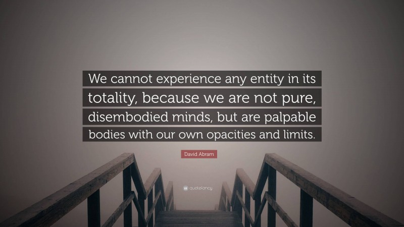 David Abram Quote: “We cannot experience any entity in its totality, because we are not pure, disembodied minds, but are palpable bodies with our own opacities and limits.”