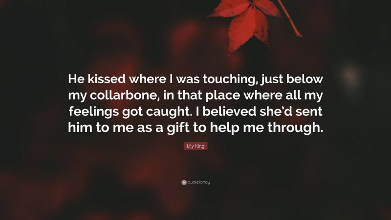 Lily King Quote: “He kissed where I was touching, just below my collarbone, in that place where all my feelings got caught. I believed she’d sent him to me as a gift to help me through.”