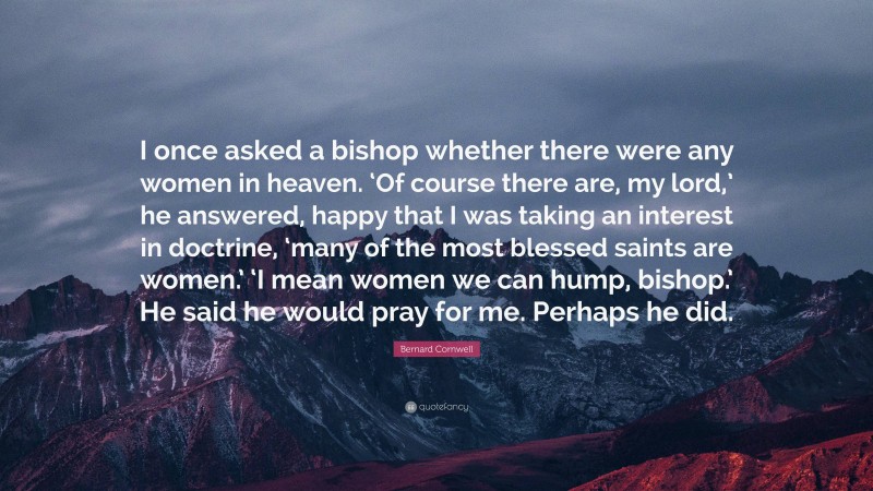 Bernard Cornwell Quote: “I once asked a bishop whether there were any women in heaven. ‘Of course there are, my lord,’ he answered, happy that I was taking an interest in doctrine, ‘many of the most blessed saints are women.’ ‘I mean women we can hump, bishop.’ He said he would pray for me. Perhaps he did.”