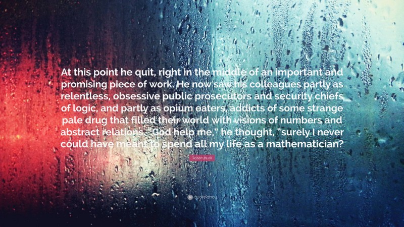 Robert Musil Quote: “At this point he quit, right in the middle of an important and promising piece of work. He now saw his colleagues partly as relentless, obsessive public prosecutors and security chiefs of logic, and partly as opium eaters, addicts of some strange pale drug that filled their world with visions of numbers and abstract relations. “God help me,” he thought, “surely I never could have meant to spend all my life as a mathematician?”