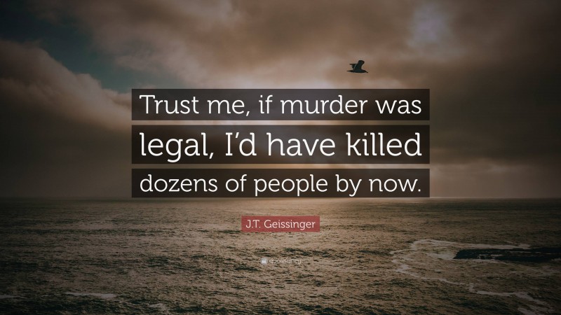 J.T. Geissinger Quote: “Trust me, if murder was legal, I’d have killed dozens of people by now.”
