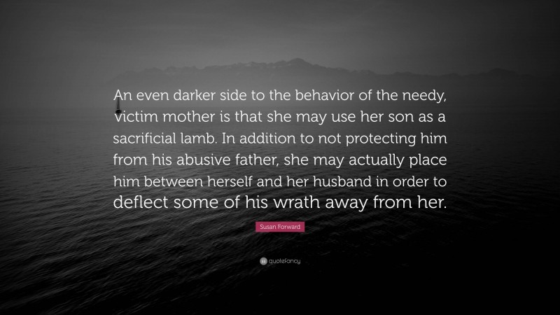 Susan Forward Quote: “An even darker side to the behavior of the needy, victim mother is that she may use her son as a sacrificial lamb. In addition to not protecting him from his abusive father, she may actually place him between herself and her husband in order to deflect some of his wrath away from her.”