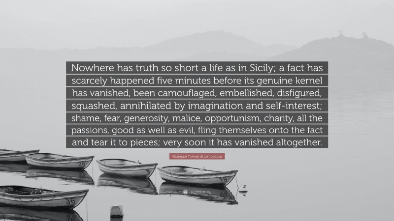 Giuseppe Tomasi di Lampedusa Quote: “Nowhere has truth so short a life as in Sicily; a fact has scarcely happened five minutes before its genuine kernel has vanished, been camouflaged, embellished, disfigured, squashed, annihilated by imagination and self-interest; shame, fear, generosity, malice, opportunism, charity, all the passions, good as well as evil, fling themselves onto the fact and tear it to pieces; very soon it has vanished altogether.”