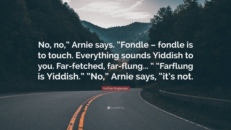 Nathan Englander Quote: “No, no,” Arnie says. “Fondle – fondle is to touch. Everything sounds Yiddish to you. Far-fetched, far-flung... ” “Farflung is Yiddish.” “No,” Arnie says, “it’s not.”