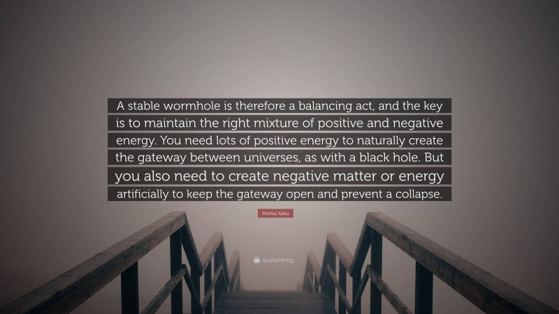 Michio Kaku Quote: “A stable wormhole is therefore a balancing act, and the key is to maintain the right mixture of positive and negative energy. You need lots of positive energy to naturally create the gateway between universes, as with a black hole. But you also need to create negative matter or energy artificially to keep the gateway open and prevent a collapse.”