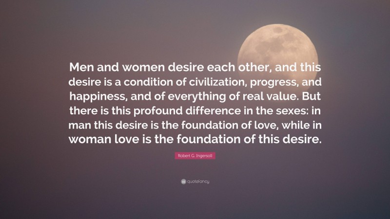 Robert G. Ingersoll Quote: “Men and women desire each other, and this desire is a condition of civilization, progress, and happiness, and of everything of real value. But there is this profound difference in the sexes: in man this desire is the foundation of love, while in woman love is the foundation of this desire.”