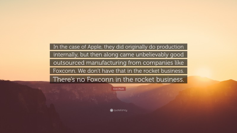 Elon Musk Quote: “In the case of Apple, they did originally do production internally, but then along came unbelievably good outsourced manufacturing from companies like Foxconn. We don’t have that in the rocket business. There’s no Foxconn in the rocket business.”