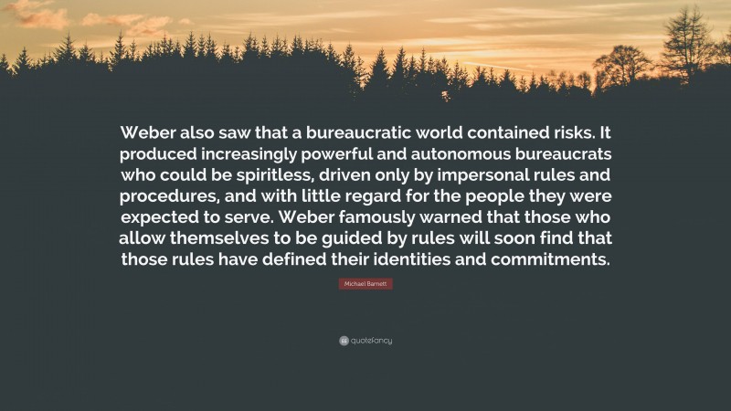 Michael Barnett Quote: “Weber also saw that a bureaucratic world contained risks. It produced increasingly powerful and autonomous bureaucrats who could be spiritless, driven only by impersonal rules and procedures, and with little regard for the people they were expected to serve. Weber famously warned that those who allow themselves to be guided by rules will soon find that those rules have defined their identities and commitments.”