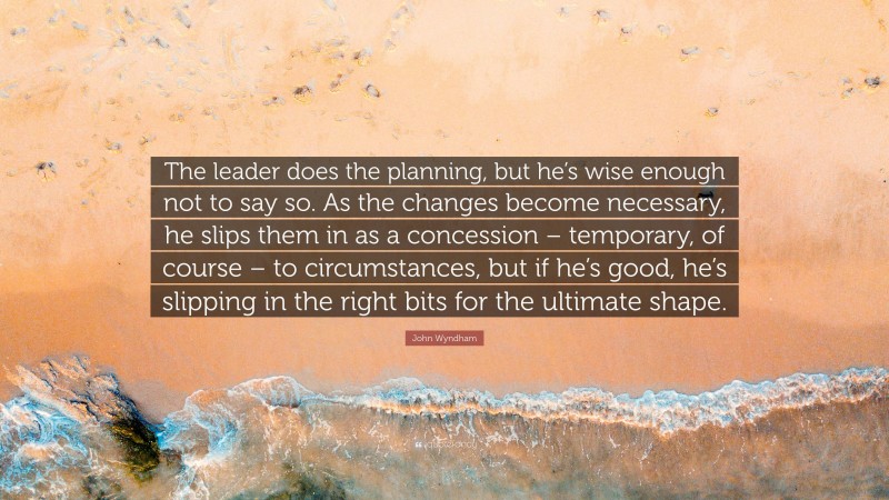 John Wyndham Quote: “The leader does the planning, but he’s wise enough not to say so. As the changes become necessary, he slips them in as a concession – temporary, of course – to circumstances, but if he’s good, he’s slipping in the right bits for the ultimate shape.”