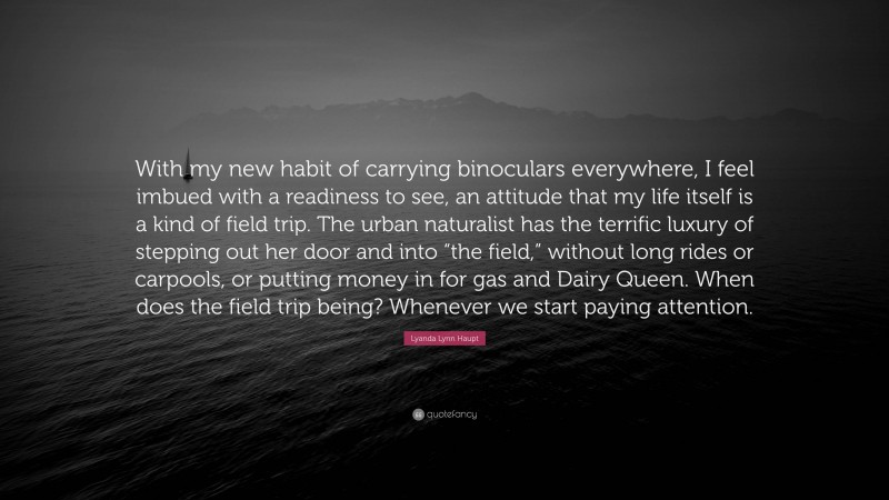 Lyanda Lynn Haupt Quote: “With my new habit of carrying binoculars everywhere, I feel imbued with a readiness to see, an attitude that my life itself is a kind of field trip. The urban naturalist has the terrific luxury of stepping out her door and into “the field,” without long rides or carpools, or putting money in for gas and Dairy Queen. When does the field trip being? Whenever we start paying attention.”