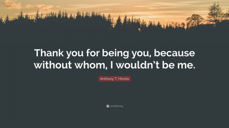 Anthony T. Hincks Quote: “Thank you for being you, because without whom, I wouldn’t be me.”