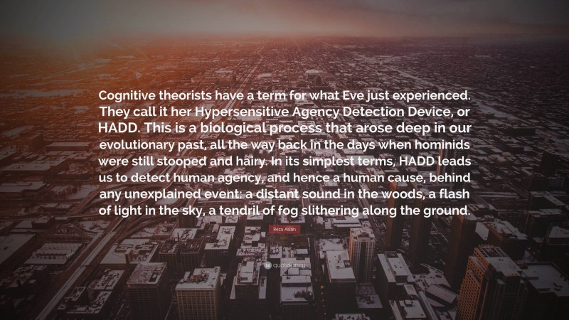 Reza Aslan Quote: “Cognitive theorists have a term for what Eve just experienced. They call it her Hypersensitive Agency Detection Device, or HADD. This is a biological process that arose deep in our evolutionary past, all the way back in the days when hominids were still stooped and hairy. In its simplest terms, HADD leads us to detect human agency, and hence a human cause, behind any unexplained event: a distant sound in the woods, a flash of light in the sky, a tendril of fog slithering along the ground.”