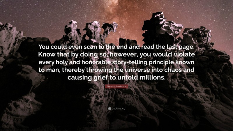 Brandon Sanderson Quote: “You could even scan to the end and read the last page. Know that by doing so, however, you would violate every holy and honorable story-telling principle known to man, thereby throwing the universe into chaos and causing grief to untold millions.”